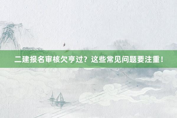 二建报名审核欠亨过？这些常见问题要注重！