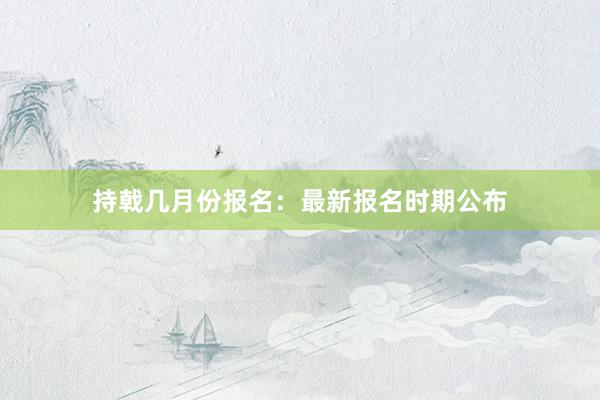 持戟几月份报名：最新报名时期公布