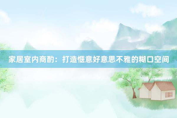 家居室内商酌：打造惬意好意思不雅的糊口空间