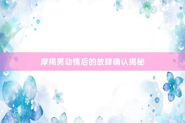 摩羯男动情后的放肆确认揭秘